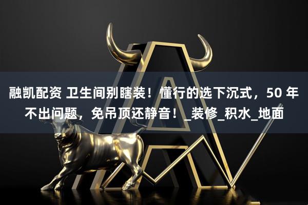 融凯配资 卫生间别瞎装！懂行的选下沉式，50 年不出问题，免吊顶还静音！_装修_积水_地面