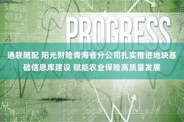 通联随配 阳光财险青海省分公司扎实推进地块基础信息库建设 赋能农业保险高质量发展