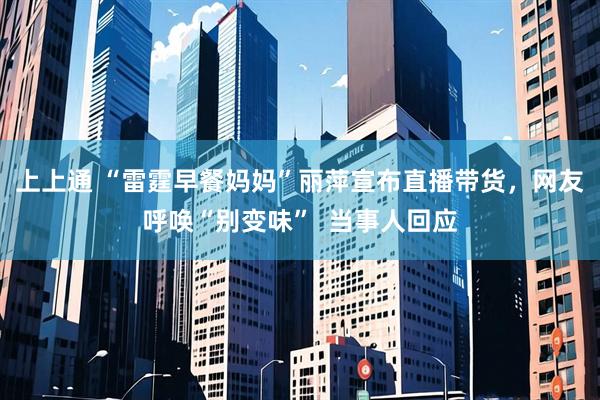 上上通 “雷霆早餐妈妈”丽萍宣布直播带货，网友呼唤“别变味”  当事人回应