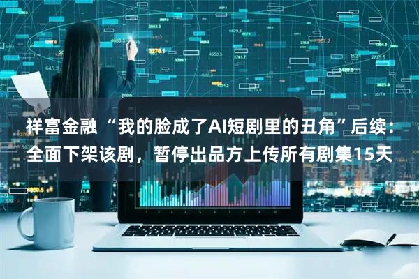 祥富金融 “我的脸成了AI短剧里的丑角”后续：全面下架该剧，暂停出品方上传所有剧集15天