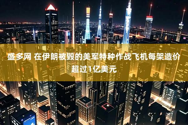 盛多网 在伊朗被毁的美军特种作战飞机每架造价超过1亿美元