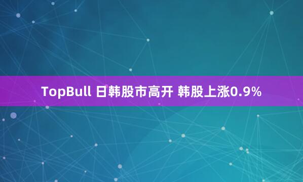TopBull 日韩股市高开 韩股上涨0.9%