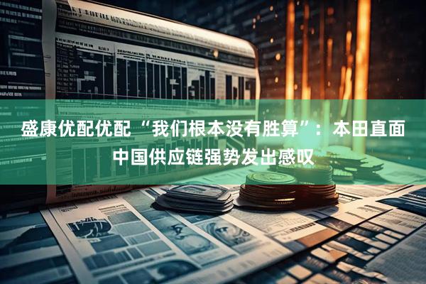 盛康优配优配 “我们根本没有胜算”：本田直面中国供应链强势发出感叹